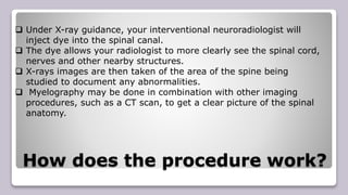 How does the procedure work?
 Under X-ray guidance, your interventional neuroradiologist will
inject dye into the spinal canal.
 The dye allows your radiologist to more clearly see the spinal cord,
nerves and other nearby structures.
 X-rays images are then taken of the area of the spine being
studied to document any abnormalities.
 Myelography may be done in combination with other imaging
procedures, such as a CT scan, to get a clear picture of the spinal
anatomy.
 