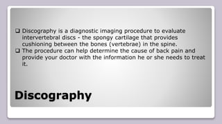 Discography
 Discography is a diagnostic imaging procedure to evaluate
intervertebral discs - the spongy cartilage that provides
cushioning between the bones (vertebrae) in the spine.
 The procedure can help determine the cause of back pain and
provide your doctor with the information he or she needs to treat
it.
 