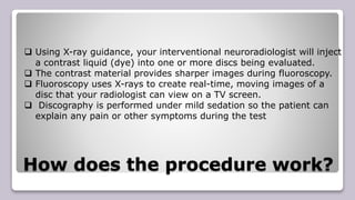 How does the procedure work?
 Using X-ray guidance, your interventional neuroradiologist will inject
a contrast liquid (dye) into one or more discs being evaluated.
 The contrast material provides sharper images during fluoroscopy.
 Fluoroscopy uses X-rays to create real-time, moving images of a
disc that your radiologist can view on a TV screen.
 Discography is performed under mild sedation so the patient can
explain any pain or other symptoms during the test
 