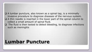 Lumbar Puncture
 A lumbar puncture, also known as a spinal tap, is a minimally
invasive procedure to diagnose diseases of the nervous system.
 A thin needle is inserted in the lower part of the spinal column to
collect a small amount of spinal fluid.
 The fluid is then tested to detect bleeding, to diagnose infections
such as meningitis
 