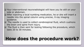 How does the procedure work?
 Your interventional neuroradiologist will have you lie still on your
side or abdomen.
 After injecting a local numbing medication, he or she will insert a
needle into the spinal column using precise, X-ray imaging
guidance.
 The needle is used to collect cerebrospinal fluid, which cushions
the brain and spine from injury.
 The fluid is then sent for testing following the procedure, which
lasts 20 to 30 minutes.
 