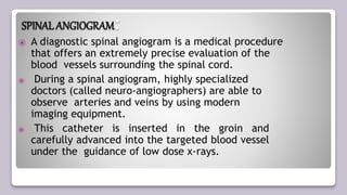 SPINAL ANGIOGRAM:
⦿ A diagnostic spinal angiogram is a medical procedure
that offers an extremely precise evaluation of the
blood vessels surrounding the spinal cord.
⦿ During a spinal angiogram, highly specialized
doctors (called neuro-angiographers) are able to
observe arteries and veins by using modern
imaging equipment.
⦿ This catheter is inserted in the groin and
carefully advanced into the targeted blood vessel
under the guidance of low dose x-rays.
 