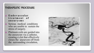 THERAPEUTIC PROCEDURE:
⦿ E n d o v a sc u la r
t r e a t m e n t o f
a neury sms
⦿ Serious medical conditions
who are unable to sustain the
stress of surgery.
⦿ Platinum coils are guided into
the aneurysm via a catheter,
creating a clot that effectively
closes the aneurysm off from
the surrounding circulation,
 