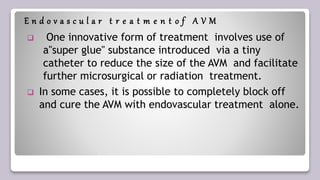 E n d o v a s c u l a r t r e a t m e n t o f A V M
 One innovative form of treatment involves use of
a"super glue" substance introduced via a tiny
catheter to reduce the size of the AVM and facilitate
further microsurgical or radiation treatment.
 In some cases, it is possible to completely block off
and cure the AVM with endovascular treatment alone.
 