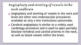 Angioplasty and stenting of v e s s e l s in t h e
neck and brain
⦿ Angioplasty and stenting of vessels in the neck and
brain are other new endovascular procedures
available at only a few institutions nationwide.
⦿ Cerebral angioplasty is similar to a widely used
cardiology procedure and is used to open partially
blocked vertebral and carotid arteries in the neck,
as well as blood vessels within the brain.
 