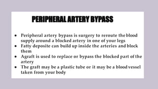 PERIPHERAL ARTERY BYPASS
● Peripheral artery bypass is surgery to reroute the blood
supply around a blocked artery in one of your legs
● Fatty deposite can build up inside the arteries and block
them
● Agraft is used to replace or bypass the blocked part of the
artery
● The graft may be a plastic tube or it may be a bloodvessel
taken from your body
 