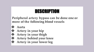 DESCRIPTION
Peripheral artery bypass can be done one or
more of the following blood vessels
❖ Aorta
❖ Artery in your hip
❖ Artery in your thigh
❖ Artery behind your knee
❖ Artery in your lower leg
 