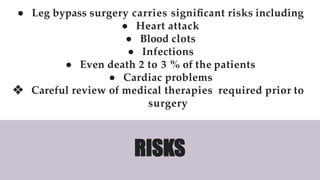 ● Leg bypass surgery carries signiﬁcant risks including
● Heart attack
● Blood clots
● Infections
● Even death 2 to 3 % of the patients
● Cardiac problems
❖ Careful review of medical therapies required prior to
surgery
RISKS
 
