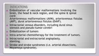 INDICATIONS:
⦿ Embolization of vascular malformations involving the
brain, the head & neck region, and the spine & spinal
cord:
Arteriovenous malformations (AVM), arteriovenous fistulas
(AVF), dural arteriovenous fistulas (DAVF).
⦿ Intracranial venous disorders, including dural sinus
stenosis and pseudo-tumor cerebri
⦿ Embolization of tumors
⦿ Intra-arterial chemotherapy for the treatment of tumors.
⦿ Intracranial and extracranial angioplasty,
stenting.
⦿ Stroke and stroke syndromes (i.e. arterial dissections,
Moyamoya syndrome).
 