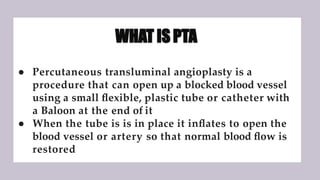 WHAT IS PTA
● Percutaneous transluminal angioplasty is a
procedure that can open up a blocked blood vessel
using a small ﬂexible, plastic tube or catheter with
a Baloon at the end of it
● When the tube is is in place it inﬂates to open the
blood vessel or artery so that normal blood ﬂow is
restored
 