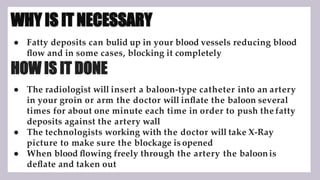 WHY IS IT NECESSARY
● Fatty deposits can bulid up in your blood vessels reducing blood
ﬂow and in some cases, blocking it completely
HOW IS IT DONE
● The radiologist will insert a baloon-type catheter into an artery
in your groin or arm the doctor will inﬂate the baloon several
times for about one minute each time in order to push the fatty
deposits against the artery wall
● The technologists working with the doctor will take X-Ray
picture to make sure the blockage is opened
● When blood ﬂowing freely through the artery the baloonis
deﬂate and taken out
 