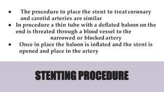 ● The procedure to place the stent to treat coronary
and carotid arteries are similar
● In procedure a thin tube with a deﬂated baloon on the
end is threated through a blood vessel to the
narrowed or blocked artery
● Once in place the baloon is inﬂated and the stent is
opened and place in the artery
STENTING PROCEDURE
 