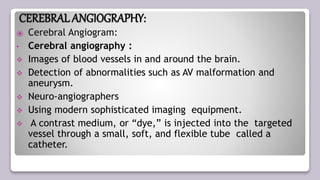 CEREBRALANGIOGRAPHY:
⦿ Cerebral Angiogram:
• Cerebral angiography :
 Images of blood vessels in and around the brain.
 Detection of abnormalities such as AV malformation and
aneurysm.
 Neuro-angiographers
 Using modern sophisticated imaging equipment.
 A contrast medium, or “dye,” is injected into the targeted
vessel through a small, soft, and flexible tube called a
catheter.
 