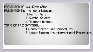 PRESENTED TO :Ms. Kiran Aftab
PRESENTED BY: 1.Ameena Ramzan
2.kaif Ul Wara
3. Sumbal Saleem
4. Tahreem Rehmat
TOPIC OF PRESENTATION:
1.Neurointerventional Procedures
2. Lower Extremities Interventional Procedures
 