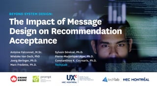 BEYOND SYSTEM DESIGN:
The Impact of Message
Design on Recommendation
Acceptance
Antoine Falconnet, M.Sc.
Wietske Van Osch, PhD
Joerg Beringer, Ph.D.
Marc Fredette, Ph.D.
Sylvain Sénécal, Ph.D.
Pierre-Marjorique Léger, Ph.D.
Constantinos K. Coursaris, Ph.D.
Tech3Lab
 