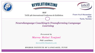 Presented by
Marwa Mekni Toujani
PhD candidate
marwaISLT@gmail.com
HIGHER INSTITUTE OF LANGUAGES, TUNIS
From 4 to 6 November
2016
Tunis, Tunisia
Neurolanguage Coaching®:Transforming Language
Learning
ELT
TATE 4th International Conference & Exhibition
 