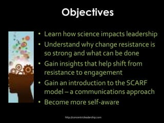 Objectives
• Learn how science impacts leadership
• Understand why change resistance is
so strong and what can be done
• Gain insights that help shift from
resistance to engagement
• Gain an introduction to the SCARF
model – a communications approach
• Become more self-aware
http://concentricleadership.com
 