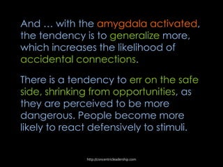 And … with the amygdala activated,
the tendency is to generalize more,
which increases the likelihood of
accidental connections.
There is a tendency to err on the safe
side, shrinking from opportunities, as
they are perceived to be more
dangerous. People become more
likely to react defensively to stimuli.
http://concentricleadership.com
 