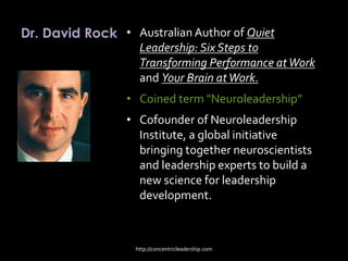 Dr. David Rock • Australian Author of Quiet
Leadership: Six Steps to
Transforming Performance atWork
and Your Brain atWork.
• Coined term "Neuroleadership”
• Cofounder of Neuroleadership
Institute, a global initiative
bringing together neuroscientists
and leadership experts to build a
new science for leadership
development.
http://concentricleadership.com
 