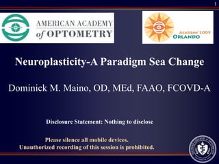 1




 Neuroplasticity-A Paradigm Sea Change

Dominick M. Maino, OD, MEd, FAAO, FCOVD-A


            Disclosure Statement: Nothing to disclose

          Please silence all mobile devices.
  Unauthorized recording of this session is prohibited.
 