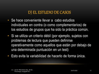 D) EL ESTUDIO DE CASOS
24/07/2020 11
• Se hace conveniente llevar a cabo estudios
individuales en contra (o como complementarios) de
los estudios de grupos que ha sido la práctica común.
• Si se utiliza un criterio débil (por ejemplo, sujetos con
problemas de lectura que pueden definirse
operativamente como aquellos que están por debajo de
una determinada puntuación en un test)
• Esto evita la variabilidad de hacerlo de forma única.
Lic. Javier Mendieta Paz, M.Sc.
Psicólogo (mpgj58-97)
 
