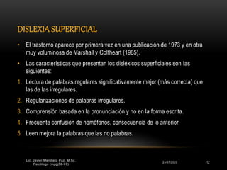 DISLEXIA SUPERFICIAL
24/07/2020 12
• El trastorno aparece por primera vez en una publicación de 1973 y en otra
muy voluminosa de Marshall y Coltheart (1985).
• Las características que presentan los disléxicos superficiales son las
siguientes:
1. Lectura de palabras regulares significativamente mejor (más correcta) que
las de las irregulares.
2. Regularizaciones de palabras irregulares.
3. Comprensión basada en la pronunciación y no en la forma escrita.
4. Frecuente confusión de homófonos, consecuencia de lo anterior.
5. Leen mejora la palabras que las no palabras.
Lic. Javier Mendieta Paz, M.Sc.
Psicólogo (mpgj58-97)
 