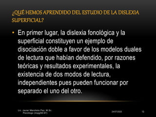 ¿QUÉ HEMOS APRENDIDO DEL ESTUDIO DE LA DISLEXIA
SUPERFICIAL?
24/07/2020 13
• En primer lugar, la dislexia fonológica y la
superficial constituyen un ejemplo de
disociación doble a favor de los modelos duales
de lectura que habían defendido, por razones
teóricas y resultados experimentales, la
existencia de dos modos de lectura,
independientes pues pueden funcionar por
separado el uno del otro.
Lic. Javier Mendieta Paz, M.Sc.
Psicólogo (mpgj58-97)
 