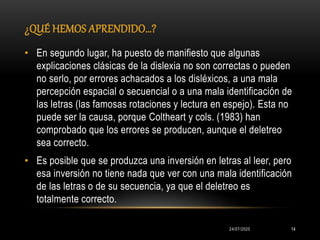 ¿QUÉ HEMOS APRENDIDO…?
24/07/2020 14
• En segundo lugar, ha puesto de manifiesto que algunas
explicaciones clásicas de la dislexia no son correctas o pueden
no serlo, por errores achacados a los disléxicos, a una mala
percepción espacial o secuencial o a una mala identificación de
las letras (las famosas rotaciones y lectura en espejo). Esta no
puede ser la causa, porque Coltheart y cols. (1983) han
comprobado que los errores se producen, aunque el deletreo
sea correcto.
• Es posible que se produzca una inversión en letras al leer, pero
esa inversión no tiene nada que ver con una mala identificación
de las letras o de su secuencia, ya que el deletreo es
totalmente correcto.
 