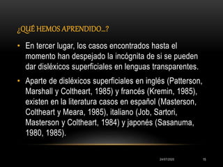 ¿QUÉ HEMOS APRENDIDO…?
24/07/2020 15
• En tercer lugar, los casos encontrados hasta el
momento han despejado la incógnita de si se pueden
dar disléxicos superficiales en lenguas transparentes.
• Aparte de disléxicos superficiales en inglés (Patterson,
Marshall y Coltheart, 1985) y francés (Kremin, 1985),
existen en la literatura casos en español (Masterson,
Coltheart y Meara, 1985), italiano (Job, Sartori,
Masterson y Coltheart, 1984) y japonés (Sasanuma,
1980, 1985).
 