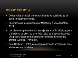 DISLEXIA PROFUNDA
24/07/2020 16
• De todas las dislexias la que más interés ha suscitado es sin
duda, la dislexia profunda.
• El primer caso fue publicado por Marshall y Newcomb (1966,
1973).
• Los disléxicos profundos son semejantes a los fonológicos, pero
a diferencia de ellos, su error más típico es el semántico; dada
una palabra dicen otra relacionada semánticamente con la
primera (Coronel – Amirante).
• Para Coltheart (1980ª) a este rasgo definitorio acompañan otros
síntomas característicos:
Lic. Javier Mendieta Paz, M.Sc.
Psicólogo (mpgj58-97)
 