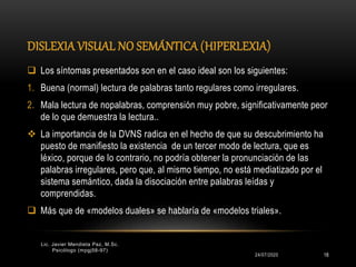 DISLEXIA VISUAL NO SEMÁNTICA (HIPERLEXIA)
24/07/2020
Lic. Javier Mendieta Paz, M.Sc.
Psicólogo (mpgj58-97)
18
 Los síntomas presentados son en el caso ideal son los siguientes:
1. Buena (normal) lectura de palabras tanto regulares como irregulares.
2. Mala lectura de nopalabras, comprensión muy pobre, significativamente peor
de lo que demuestra la lectura..
 La importancia de la DVNS radica en el hecho de que su descubrimiento ha
puesto de manifiesto la existencia de un tercer modo de lectura, que es
léxico, porque de lo contrario, no podría obtener la pronunciación de las
palabras irregulares, pero que, al mismo tiempo, no está mediatizado por el
sistema semántico, dada la disociación entre palabras leídas y
comprendidas.
 Más que de «modelos duales» se hablaría de «modelos triales».
 