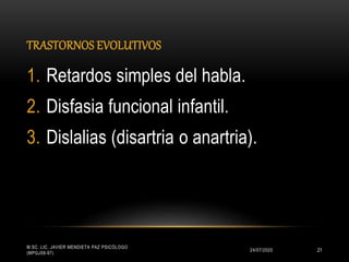 TRASTORNOS EVOLUTIVOS
24/07/2020
M.SC. LIC. JAVIER MENDIETA PAZ PSICÓLOGO
(MPGJ58-97)
21
1. Retardos simples del habla.
2. Disfasia funcional infantil.
3. Dislalias (disartria o anartria).
 
