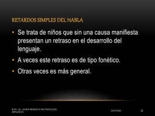 RETARDOS SIMPLES DEL HABLA
24/07/2020
M.SC. LIC. JAVIER MENDIETA PAZ PSICÓLOGO
(MPGJ58-97)
22
• Se trata de niños que sin una causa manifiesta
presentan un retraso en el desarrollo del
lenguaje.
• A veces este retraso es de tipo fonético.
• Otras veces es más general.
 