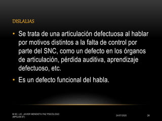 DISLALIAS
24/07/2020
M.SC. LIC. JAVIER MENDIETA PAZ PSICÓLOGO
(MPGJ58-97)
24
• Se trata de una articulación defectuosa al hablar
por motivos distintos a la falta de control por
parte del SNC, como un defecto en los órganos
de articulación, pérdida auditiva, aprendizaje
defectuoso, etc.
• Es un defecto funcional del habla.
 
