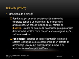 DISLALIA (CONT.)
24/07/2020
M.SC. LIC. JAVIER MENDIETA PAZ PSICÓLOGO
(MPGJ58-97)
25
• Dos tipos de dislalia:
Fonéticas, por defectos de articulación en sonidos
concretos debido a un mal control de los músculos
articulatorios. Se conoce también con el nombre de
disartria. Cuando se trata de la incapacidad para pronunciar
determinados sonidos como consecuencia de alguna lesión,
se llama anartria.
Fonológicas, defectos en la representación interna del
sistema fonológico, como consecuencia de un defecto de
aprendizaje (fallas en la discriminación auditiva o de
reconocimiento de rasgos fonéticos).
 
