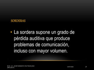 SORDERAS
24/07/2020
M.SC. LIC. JAVIER MENDIETA PAZ PSICÓLOGO
(MPGJ58-97)
27
• La sordera supone un grado de
pérdida auditiva que produce
problemas de comunicación,
incluso con mayor volumen.
 