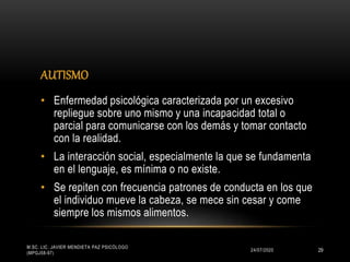 AUTISMO
24/07/2020
M.SC. LIC. JAVIER MENDIETA PAZ PSICÓLOGO
(MPGJ58-97)
29
• Enfermedad psicológica caracterizada por un excesivo
repliegue sobre uno mismo y una incapacidad total o
parcial para comunicarse con los demás y tomar contacto
con la realidad.
• La interacción social, especialmente la que se fundamenta
en el lenguaje, es mínima o no existe.
• Se repiten con frecuencia patrones de conducta en los que
el individuo mueve la cabeza, se mece sin cesar y come
siempre los mismos alimentos.
 