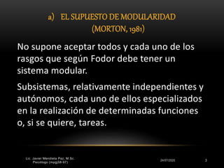 a) EL SUPUESTO DE MODULARIDAD
(MORTON, 1981)
24/07/2020 3
No supone aceptar todos y cada uno de los
rasgos que según Fodor debe tener un
sistema modular.
Subsistemas, relativamente independientes y
autónomos, cada uno de ellos especializados
en la realización de determinadas funciones
o, si se quiere, tareas.
Lic. Javier Mendieta Paz, M.Sc.
Psicólogo (mpgj58-97)
 