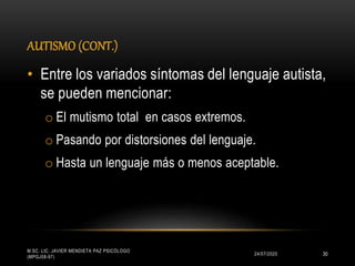 AUTISMO (CONT.)
24/07/2020
M.SC. LIC. JAVIER MENDIETA PAZ PSICÓLOGO
(MPGJ58-97)
30
• Entre los variados síntomas del lenguaje autista,
se pueden mencionar:
o El mutismo total en casos extremos.
o Pasando por distorsiones del lenguaje.
o Hasta un lenguaje más o menos aceptable.
 