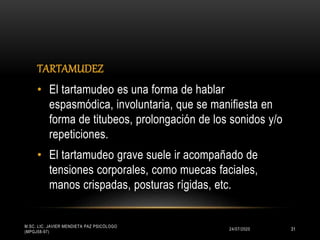 TARTAMUDEZ
24/07/2020
M.SC. LIC. JAVIER MENDIETA PAZ PSICÓLOGO
(MPGJ58-97)
31
• El tartamudeo es una forma de hablar
espasmódica, involuntaria, que se manifiesta en
forma de titubeos, prolongación de los sonidos y/o
repeticiones.
• El tartamudeo grave suele ir acompañado de
tensiones corporales, como muecas faciales,
manos crispadas, posturas rígidas, etc.
 