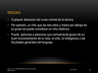 DISLEXIA
24/07/2020
M.SC. LIC. JAVIER MENDIETA PAZ PSICÓLOGO
(MPGJ58-97)
33
• Cualquier alteración del curso normal de la lectura.
• Por ejemplo, un niño que lea tres años y medio por debajo de
su grupo se puede considerar un niño disléxico.
• Puede aplicarse a personas que normalmente gozan de un
buen funcionamiento de la vista, el oído, la inteligencia y las
facultades generales del lenguaje.
 