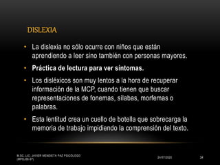 DISLEXIA
24/07/2020
M.SC. LIC. JAVIER MENDIETA PAZ PSICÓLOGO
(MPGJ58-97)
34
• La dislexia no sólo ocurre con niños que están
aprendiendo a leer sino también con personas mayores.
• Práctica de lectura para ver síntomas.
• Los disléxicos son muy lentos a la hora de recuperar
información de la MCP, cuando tienen que buscar
representaciones de fonemas, sílabas, morfemas o
palabras.
• Esta lentitud crea un cuello de botella que sobrecarga la
memoria de trabajo impidiendo la comprensión del texto.
 