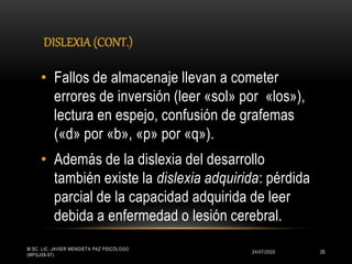 DISLEXIA (CONT.)
24/07/2020
M.SC. LIC. JAVIER MENDIETA PAZ PSICÓLOGO
(MPGJ58-97)
35
• Fallos de almacenaje llevan a cometer
errores de inversión (leer «sol» por «los»),
lectura en espejo, confusión de grafemas
(«d» por «b», «p» por «q»).
• Además de la dislexia del desarrollo
también existe la dislexia adquirida: pérdida
parcial de la capacidad adquirida de leer
debida a enfermedad o lesión cerebral.
 