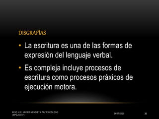 DISGRAFÍAS
24/07/2020
M.SC. LIC. JAVIER MENDIETA PAZ PSICÓLOGO
(MPGJ58-97)
36
• La escritura es una de las formas de
expresión del lenguaje verbal.
• Es compleja incluye procesos de
escritura como procesos práxicos de
ejecución motora.
 