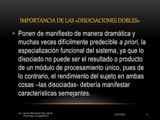 IMPORTANCIA DE LAS «DISOCIACIONES DOBLES»
24/07/2020 4
• Ponen de manifiesto de manera dramática y
muchas veces difícilmente predecible a priori, la
especialización funcional del sistema, ya que lo
disociado no puede ser el resultado o producto
de un módulo de procesamiento único, pues de
lo contrario, el rendimiento del sujeto en ambas
cosas –las disociadas- debería manifestar
características semejantes.
Lic. Javier Mendieta Paz, M.Sc.
Psicólogo (mpgj58-97)
 