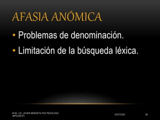 AFASIA ANÓMICA
24/07/2020
M.SC. LIC. JAVIER MENDIETA PAZ PSICÓLOGO
(MPGJ58-97)
42
• Problemas de denominación.
• Limitación de la búsqueda léxica.
 