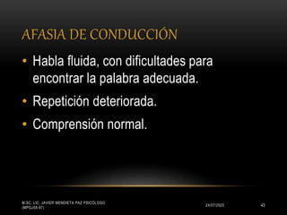 AFASIA DE CONDUCCIÓN
24/07/2020
M.SC. LIC. JAVIER MENDIETA PAZ PSICÓLOGO
(MPGJ58-97)
43
• Habla fluida, con dificultades para
encontrar la palabra adecuada.
• Repetición deteriorada.
• Comprensión normal.
 