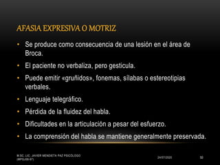 AFASIA EXPRESIVA O MOTRIZ
24/07/2020
M.SC. LIC. JAVIER MENDIETA PAZ PSICÓLOGO
(MPGJ58-97)
50
• Se produce como consecuencia de una lesión en el área de
Broca.
• El paciente no verbaliza, pero gesticula.
• Puede emitir «gruñidos», fonemas, sílabas o estereotipias
verbales.
• Lenguaje telegráfico.
• Pérdida de la fluidez del habla.
• Dificultades en la articulación a pesar del esfuerzo.
• La comprensión del habla se mantiene generalmente preservada.
 