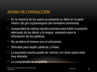 AFASIA DE CONDUCCIÓN
24/07/2020
M.SC. LIC. JAVIER MENDIETA PAZ PSICÓLOGO
(MPGJ58-97)
53
• En la mayoría de los casos se presenta un daño en la parte
inferior del giro supramarginal del hemisferio dominante.
• Incapacidad de realizar ajustes precisos para hallar la posición
adecuada de los labios y la lengua, necesaria para la
articulación de las palabras.
• No se altera el fonema sino el articulema.
• Dificultad para repetir palabras y frases.
• La expresión escrita puede ser normal y en otros casos estar
muy alterada.
• La comprensión es aceptable.
 
