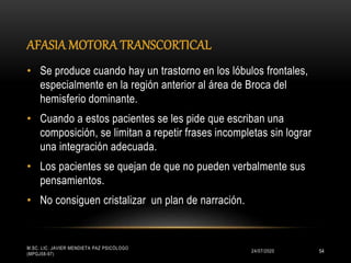 AFASIA MOTORA TRANSCORTICAL
24/07/2020
M.SC. LIC. JAVIER MENDIETA PAZ PSICÓLOGO
(MPGJ58-97)
54
• Se produce cuando hay un trastorno en los lóbulos frontales,
especialmente en la región anterior al área de Broca del
hemisferio dominante.
• Cuando a estos pacientes se les pide que escriban una
composición, se limitan a repetir frases incompletas sin lograr
una integración adecuada.
• Los pacientes se quejan de que no pueden verbalmente sus
pensamientos.
• No consiguen cristalizar un plan de narración.
 